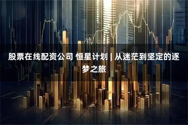 股票在线配资公司 恒星计划 | 从迷茫到坚定的逐梦之旅
