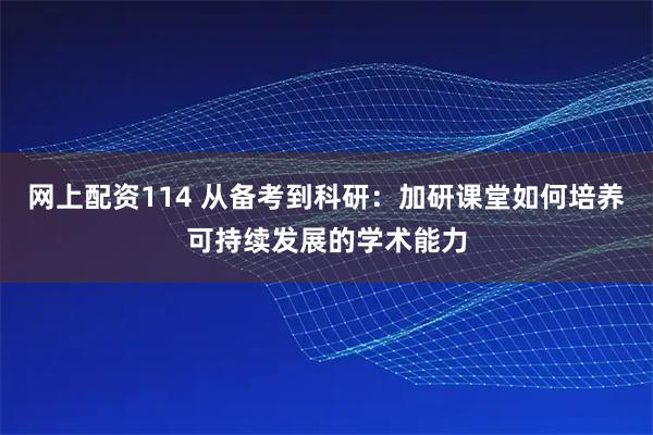 网上配资114 从备考到科研：加研课堂如何培养可持续发展的学术能力