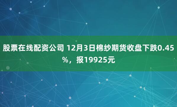 股票在线配资公司 12月3日棉纱期货收盘下跌0.45%，报19925元