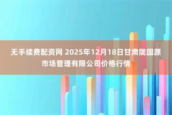 无手续费配资网 2025年12月18日甘肃陇国源市场管理有限公司价格行情