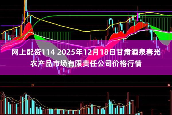网上配资114 2025年12月18日甘肃酒泉春光农产品市场有限责任公司价格行情