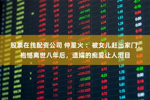 股票在线配资公司 仲星火 ：被女儿赶出家门，抱憾离世八年后，遗孀的痴爱让人泪目