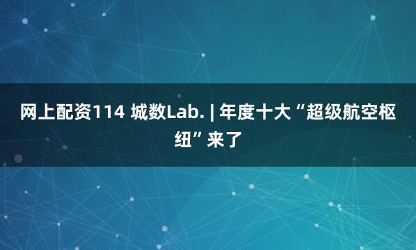网上配资114 城数Lab. | 年度十大“超级航空枢纽”来了