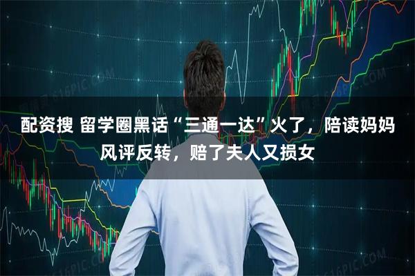 配资搜 留学圈黑话“三通一达”火了，陪读妈妈风评反转，赔了夫人又损女