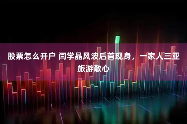 股票怎么开户 闫学晶风波后首现身，一家人三亚旅游散心