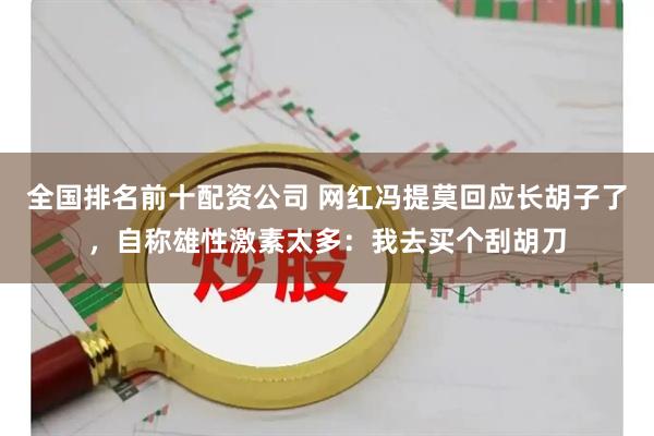 全国排名前十配资公司 网红冯提莫回应长胡子了，自称雄性激素太多：我去买个刮胡刀