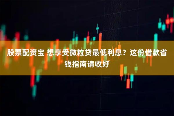 股票配资宝 想享受微粒贷最低利息？这份借款省钱指南请收好