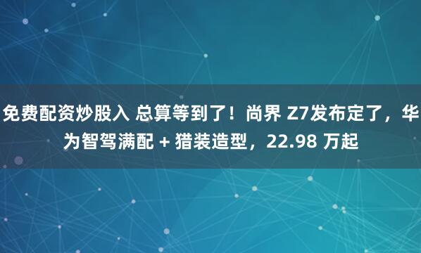 免费配资炒股入 总算等到了！尚界 Z7发布定了，华为智驾满配 + 猎装造型，22.98 万起