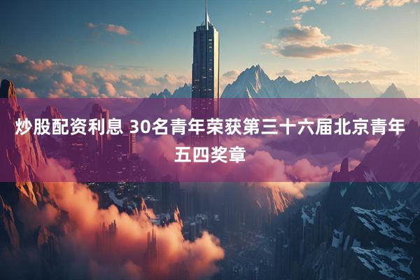 炒股配资利息 30名青年荣获第三十六届北京青年五四奖章