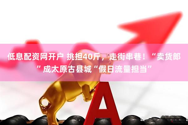 低息配资网开户 挑担40斤，走街串巷！“卖货郎”成太原古县城“假日流量担当”