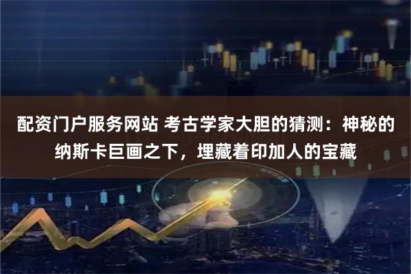 配资门户服务网站 考古学家大胆的猜测：神秘的纳斯卡巨画之下，埋藏着印加人的宝藏