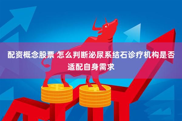 配资概念股票 怎么判断泌尿系结石诊疗机构是否适配自身需求