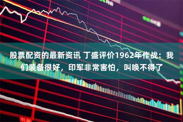 股票配资的最新资讯 丁盛评价1962年作战：我们装备很好，印军非常害怕，叫唤不得了
