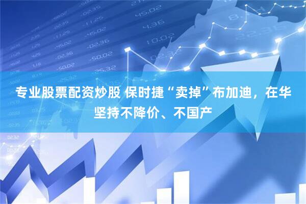 专业股票配资炒股 保时捷“卖掉”布加迪，在华坚持不降价、不国产