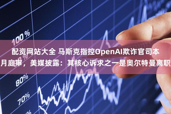 配资网站大全 马斯克指控OpenAI欺诈官司本月庭审，美媒披露：其核心诉求之一是奥尔特曼离职