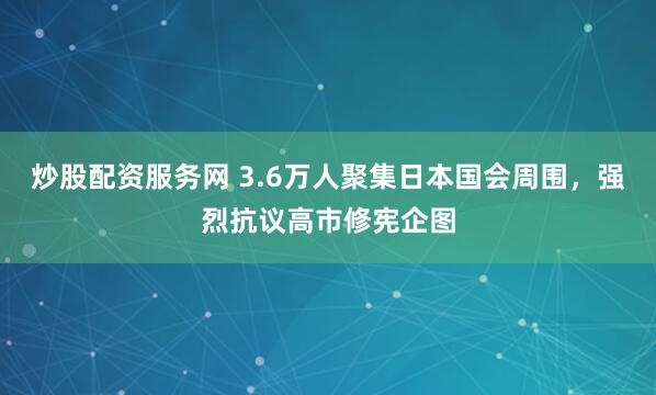 炒股配资服务网 3.6万人聚集日本国会周围，强烈抗议高市修宪企图