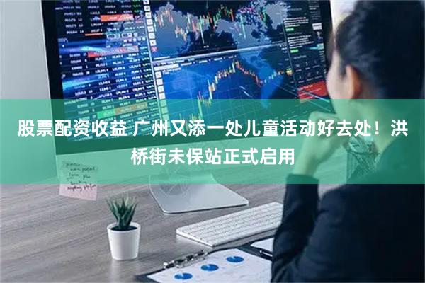 股票配资收益 广州又添一处儿童活动好去处！洪桥街未保站正式启用