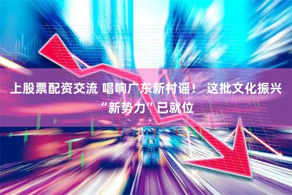 上股票配资交流 唱响广东新村谣！ 这批文化振兴“新势力”已就位