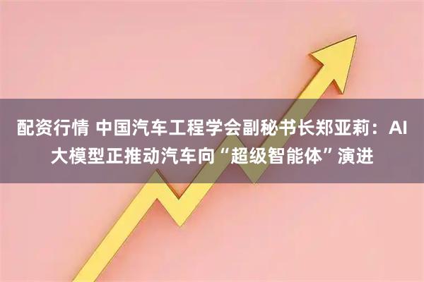 配资行情 中国汽车工程学会副秘书长郑亚莉：AI大模型正推动汽车向“超级智能体”演进