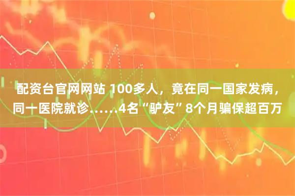 配资台官网网站 100多人，竟在同一国家发病，同一医院就诊……4名“驴友”8个月骗保超百万