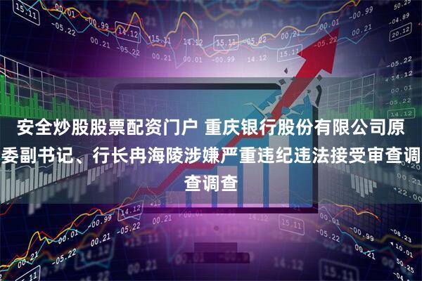 安全炒股股票配资门户 重庆银行股份有限公司原党委副书记、行长冉海陵涉嫌严重违纪违法接受审查调查