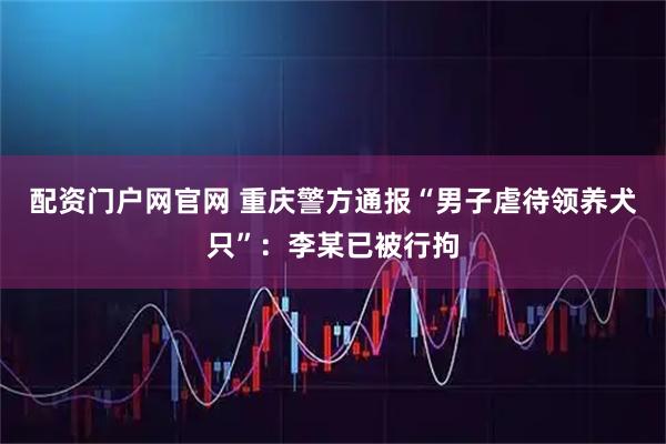 配资门户网官网 重庆警方通报“男子虐待领养犬只”：李某已被行拘