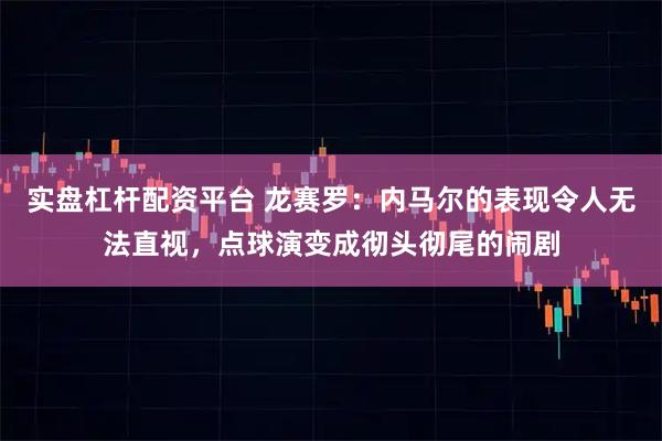 实盘杠杆配资平台 龙赛罗：内马尔的表现令人无法直视，点球演变成彻头彻尾的闹剧