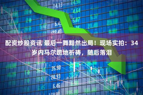 配资炒股资讯 最后一舞黯然出局！现场实拍：34岁内马尔跪地祈祷，随后落泪