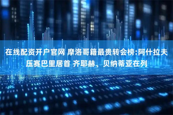 在线配资开户官网 摩洛哥籍最贵转会榜:阿什拉夫压赛巴里居首 齐耶赫、贝纳蒂亚在列