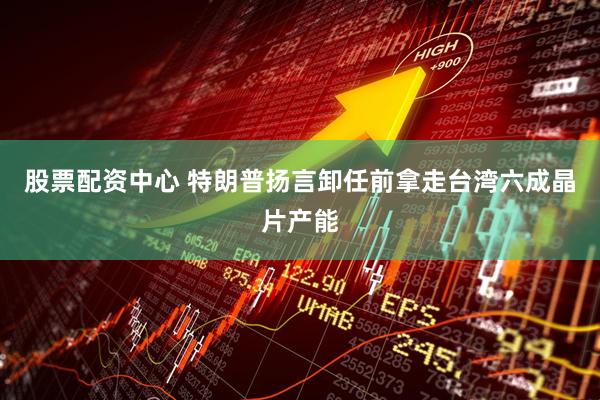 股票配资中心 特朗普扬言卸任前拿走台湾六成晶片产能
