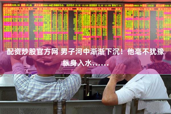 配资炒股官方网 男子河中渐渐下沉！他毫不犹豫纵身入水……