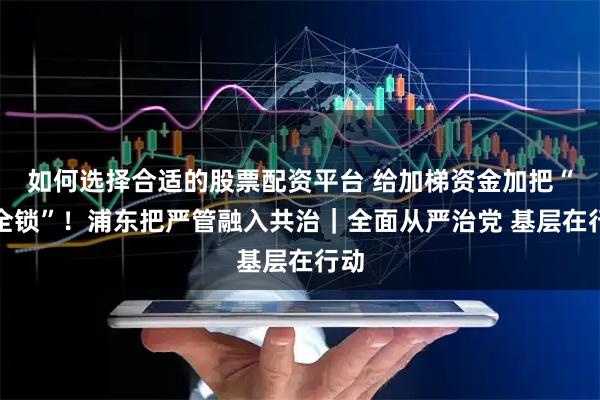 如何选择合适的股票配资平台 给加梯资金加把“安全锁”！浦东把严管融入共治｜全面从严治党 基层在行动